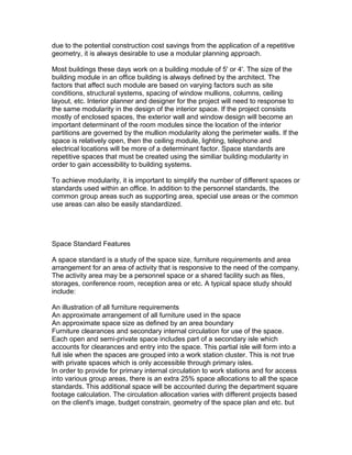 due to the potential construction cost savings from the application of a repetitive
geometry, it is always desirable to use a modular planning approach.
Most buildings these days work on a building module of 5' or 4'. The size of the
building module in an office building is always defined by the architect. The
factors that affect such module are based on varying factors such as site
conditions, structural systems, spacing of window mullions, columns, ceiling
layout, etc. Interior planner and designer for the project will need to response to
the same modularity in the design of the interior space. If the project consists
mostly of enclosed spaces, the exterior wall and window design will become an
important determinant of the room modules since the location of the interior
partitions are governed by the mullion modularity along the perimeter walls. If the
space is relatively open, then the ceiling module, lighting, telephone and
electrical locations will be more of a determinant factor. Space standards are
repetitive spaces that must be created using the similiar building modularity in
order to gain accessibility to building systems.
To achieve modularity, it is important to simplify the number of different spaces or
standards used within an office. In addition to the personnel standards, the
common group areas such as supporting area, special use areas or the common
use areas can also be easily standardized.

Space Standard Features
A space standard is a study of the space size, furniture requirements and area
arrangement for an area of activity that is responsive to the need of the company.
The activity area may be a personnel space or a shared facility such as files,
storages, conference room, reception area or etc. A typical space study should
include:
An illustration of all furniture requirements
An approximate arrangement of all furniture used in the space
An approximate space size as defined by an area boundary
Furniture clearances and secondary internal circulation for use of the space.
Each open and semi-private space includes part of a secondary isle which
accounts for clearances and entry into the space. This partial isle will form into a
full isle when the spaces are grouped into a work station cluster. This is not true
with private spaces which is only accessible through primary isles.
In order to provide for primary internal circulation to work stations and for access
into various group areas, there is an extra 25% space allocations to all the space
standards. This additional space will be accounted during the department square
footage calculation. The circulation allocation varies with different projects based
on the client's image, budget constrain, geometry of the space plan and etc. but

 