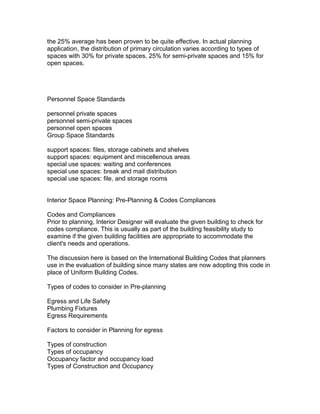 the 25% average has been proven to be quite effective. In actual planning
application, the distribution of primary circulation varies according to types of
spaces with 30% for private spaces, 25% for semi-private spaces and 15% for
open spaces.

Personnel Space Standards
personnel private spaces
personnel semi-private spaces
personnel open spaces
Group Space Standards
support spaces: files, storage cabinets and shelves
support spaces: equipment and miscellenous areas
special use spaces: waiting and conferences
special use spaces: break and mail distribution
special use spaces: file, and storage rooms
Interior Space Planning: Pre-Planning & Codes Compliances
Codes and Compliances
Prior to planning, Interior Designer will evaluate the given building to check for
codes compliance. This is usually as part of the building feasibility study to
examine if the given building facilities are appropriate to accommodate the
client's needs and operations.
The discussion here is based on the International Building Codes that planners
use in the evaluation of building since many states are now adopting this code in
place of Uniform Building Codes.
Types of codes to consider in Pre-planning
Egress and Life Safety
Plumbing Fixtures
Egress Requirements
Factors to consider in Planning for egress
Types of construction
Types of occupancy
Occupancy factor and occupancy load
Types of Construction and Occupancy

 