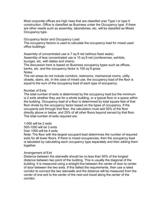 Most corporate offices are high rises that are classifed uner Type I or type II
construction. Office is classified as Business under the Occupancy type. If there
are other needs such as assembly, laboratories, etc. will be classifed as Mixed
Occupancy type.
Occupancy factor and Occupancy Load
The occupancy factors is used to calculate the occupancy load for mixed used
office buildings:
Assembly of concentrated use is 7 sq ft net (without fixed seats)
Assembly of less concentrated use is 15 sq ft net (conferences, exhibits,
lounges, etc. with tables and chairs)
The discussion here is based on Business occupancy types such as offices,
banks, etc. and the occupancy factor is 100 sq ft gross
Notes:
The net areas do not include corridors, restrooms, mechanical rooms, utility
closets, stairs, etc. In the case of mixed use, the occupancy load of the floor is
equal to the sum of the occupancy load of each type of occupancy.
Number of Exits
The total number of exits is determined by the occupancy load but the minimum
is 2 exits whether they are for a whole building, or a typical floor or a space within
the building. Occupancy load of a floor is determined by total square feet of that
floor divide by the occupancy factor based on the types of occupancy. If the
occupants exit through that floor, the calculation must add 50% of the floor
directly above or below, and 25% of all other floors beyond served by that floor.
The total number of exits required are:
1-500 will be 2 exits
500-1000 will be 3 exits
0ver 1000 will be 4 exits
Note: The floor with the largest occupant load determines the number of required
exits for all lower floors. If there is mixed occupancies, then the occupancy load
is tabulated by calculating each occupancy type separately and then adding them
together.
Arrangement of Exit
Distance between the stairwells should be no less than 50% of the longest
distance between two point of the building. This is usually the diagonal of the
building. It is measured using a straight line between the center of door to center
of door between the two exits. If this failied the requirements, then use a rated
corridor to connect the two stairwells and the distance will be measured from the
center of one exit to the center of the next exit travel along the center of the
corridor.

 