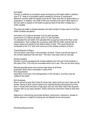 Exit Width
Corridor is defined as circulation space enclosed by full height walls or partition
over 5’ 9”. Aisle is a circulation space created by furniture or equipment.
Minimum corridor width for egress must be 44” clear and with no obstructions or
projections. In addition, the width of the exit corridors from each office space to
the exit stairs is based on the total occupancy load of that floor multiply by a
width variable.
The total exit width is divided between the total number of exits used on the floor.
Width variable calculation:
Exit stairs is 0.3 without sprinkler and 0.2 with sprinkler
Level exit is 0.2 without sprinkler and 0.15 with sprinkler
To calculate the exit width, first calculate the occupancy load of the floor under
consideration, then multiply the occupancy load with the width requirement as
shown above and divide by the total number of exits. The result should be
compared to the 3'-0" door and round up to the closest numbers of doors.
Travel Direction & Signs
The exit doors must open in the direction of travel. There must be exit signs in
the corridor leading to the exit door. This door must also have an exit sign.
Smoke Isolation
Elevator must be equipped with smoke isolation from the rest of the building in
the case of fire. This may be concealed when not in use. This can be done using:
Manual operable doors and must be kept close at all times
Automatic doors that is activated in case of fire
Fire Suppression
Each floor must have 2 fire extinguishers in the corridors, and they must be
visible to the public.
Exit Accesses
Doors cannot be less than 6 feet 8 inches high. Most minimum door sizes are 36
inches. Swing of door cannot reduce any required landing dimensions by more
than 7 inches when the door is fully open and not more than half of the required
corridor with at any open position. Doors cannot be more than 4 feet or less than
3 feet.
Adjoining or intervening rooms like kitchens, storerooms, restrooms, closets or
similar spaces or subject to locking are not allowed as an exit access.

Plumbing Requirements

 