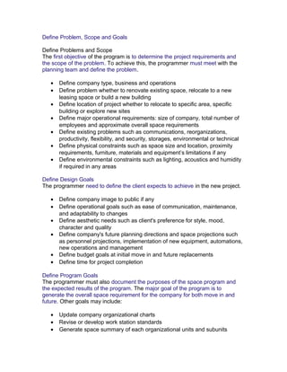 Define Problem, Scope and Goals
Define Problems and Scope
The first objective of the program is to determine the project requirements and
the scope of the problem. To achieve this, the programmer must meet with the
planning team and define the problem.
•
•
•
•
•
•
•

Define company type, business and operations
Define problem whether to renovate existing space, relocate to a new
leasing space or build a new building
Define location of project whether to relocate to specific area, specific
building or explore new sites
Define major operational requirements: size of company, total number of
employees and approximate overall space requirements
Define existing problems such as communications, reorganizations,
productivity, flexibility, and security, storages, environmental or technical
Define physical constraints such as space size and location, proximity
requirements, furniture, materials and equipment’s limitations if any
Define environmental constraints such as lighting, acoustics and humidity
if required in any areas

Define Design Goals
The programmer need to define the client expects to achieve in the new project.
•
•
•
•
•
•

Define company image to public if any
Define operational goals such as ease of communication, maintenance,
and adaptability to changes
Define aesthetic needs such as client's preference for style, mood,
character and quality
Define company's future planning directions and space projections such
as personnel projections, implementation of new equipment, automations,
new operations and management
Define budget goals at initial move in and future replacements
Define time for project completion

Define Program Goals
The programmer must also document the purposes of the space program and
the expected results of the program. The major goal of the program is to
generate the overall space requirement for the company for both move in and
future. Other goals may include:
•
•
•

Update company organizational charts
Revise or develop work station standards
Generate space summary of each organizational units and subunits

 