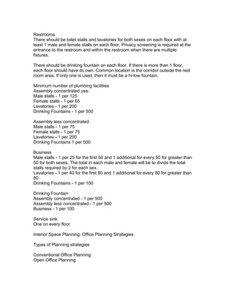Restrooms
There should be toilet stalls and lavatories for both sexes on each floor with at
least 1 male and female stalls on each floor. Privacy screening is required at the
entrance to the restroom and within the restroom when there are multiple
fixtures.
There should be drinking fountain on each floor. If there is more than 1 floor,
each floor should have its own. Common location is the corridor outside the rest
room area. If only one is used, then it must be a hi-low fountain.
Minimum number of plumbing facilities
Assembly concentrated use:
Male stalls - 1 per 125
Female stalls - 1 per 65
Lavatories - 1 per 200
Drinking Fountains - 1 per 500
Assembly less concentrated:
Male stalls - 1 per 75
Female stalls - 1 per 75
Lavatories - 1 per 200
Drinking Fountains 1 per 500
Business
Male stalls - 1 per 25 for the first 50 and 1 additional for every 50 for greater than
50 for both sexes. The total in each male and female will be to divide the total
stalls required by 2 for each sex.
Lavatories - 1 per 40 for the first 80 and 1 additional for every 80 for greater than
80
Drinking Fountains - 1 per 100
Drinking Fountain
Assembly concentrated - 1 per 500
Assembly less concentrated - 1 per 500
Business - 1 per 100
Service sink
One on every floor
Interior Space Planning: Office Planning Strategies
Types of Planning strategies
Conventional Office Planning
Open Office Planning

 