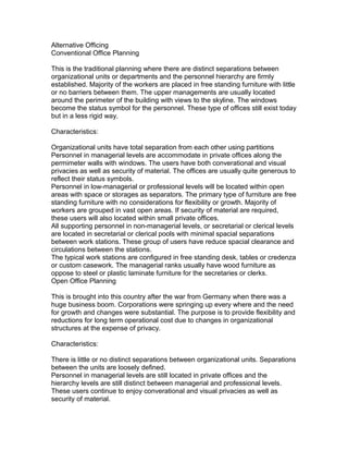 Alternative Officing
Conventional Office Planning
This is the traditional planning where there are distinct separations between
organizational units or departments and the personnel hierarchy are firmly
established. Majority of the workers are placed in free standing furniture with little
or no barriers between them. The upper managements are usually located
around the perimeter of the building with views to the skyline. The windows
become the status symbol for the personnel. These type of offices still exist today
but in a less rigid way.
Characteristics:
Organizational units have total separation from each other using partitions
Personnel in managerial levels are accommodate in private offices along the
permimeter walls with windows. The users have both converational and visual
privacies as well as security of material. The offices are usually quite generous to
reflect their status symbols.
Personnel in low-managerial or professional levels will be located within open
areas with space or storages as separators. The primary type of furniture are free
standing furniture with no considerations for flexibility or growth. Majority of
workers are grouped in vast open areas. If security of material are required,
these users will also located within small private offices.
All supporting personnel in non-managerial levels, or secretarial or clerical levels
are located in secretarial or clerical pools with minimal spacial separations
between work stations. These group of users have reduce spacial clearance and
circulations between the stations.
The typical work stations are configured in free standing desk, tables or credenza
or custom casework. The managerial ranks usually have wood furniture as
oppose to steel or plastic laminate furniture for the secretaries or clerks.
Open Office Planning
This is brought into this country after the war from Germany when there was a
huge business boom. Corporations were springing up every where and the need
for growth and changes were substantial. The purpose is to provide flexibility and
reductions for long term operational cost due to changes in organizational
structures at the expense of privacy.
Characteristics:
There is little or no distinct separations between organizational units. Separations
between the units are loosely defined.
Personnel in managerial levels are still located in private offices and the
hierarchy levels are still distinct between managerial and professional levels.
These users continue to enjoy converational and visual privacies as well as
security of material.

 