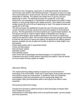 Personnel in low managerial, supervisory or professional levels are located in
semi-private work stations with standing privacies. This group of users no longer
have conversational or visual privacies. Security of material are handled through
locked files or cabinets. The stations are ranges from 75 sq ft to 120 sq ft
depending on ranks. The standing privacies are usually 60" to 65" high.
Personnel in non-managerial, or secretarial or clerical levels are located in open
stations or semi-private stations with seated privacies. Their stations are usually
smaller around 50 sq ft to 65 sq ft depending on need. The seated privacies are
usually 45" to 55" high.
The semi-privacies are established through the use of furniture systems that
consist of panels to provide visual privacy and some degree of conversational
privacy. The first generation of furniture systems are in panel based systems. As
time grows and due to need for higher degree of flexibilities and change in
computer technologies, other systems appeared in the horizon to expand the
need for the electronic office. The furniture systems become stronger and thicker
to hold the vast amount of wiring and cabling, the electrical and cabling systems
become available not only at base line but also at belt line or desk height in the
last decade.
Panel based system with or segmented panels
Frame and tiled system
Post and beam system
Stackable system
Free standing system
Each of this has its advantages and disadvantages. It is important to fully
understand how each of these perform specifying the systems. See the section
on how to select furniture system for details.

Alternative Officing
The newest planning stategy starting to appear due to improvements in
technology in the mid-nineties. There was a need higher productivities and team
work become drivers for productivities. In additional, there are substantial
consolidations within the corporations due to changing life styles and
technologies. Many find themselves able to work beyond the office or work
anywhere.
Driving forces behind the change
Change from domestic to global business to take advantage of cheaper labor
force outside the country
Advancement in technology allows work to be performed faster, use less people
and more productive.

 