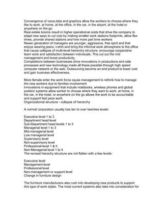 Convergence of voice,data and graphics allow the workers to choose where they
like to work, at home, at the office, in the car, in the airport, at the hotel or
anywhere on the go.
Real estate booms result in higher operatioinal costs that drive the company to
adapt new ways to cut cost by making smaller work stations footprints, allow flex
times, provide shared stations and hire more part time workers
Newer generation of managers are younger, aggressive, free spirit and that
enjoys wearing jeans, t-shirt and bring the informal work atmosphere to the office
that cause collapse of multi-level hierarchy structure, encourage cooperative
team work and satisfaction between individuals. This cut out the mid
management and boost productivity.
Competitions between businesses drive innovations in productions and sale
processes and new technology made all these possible through high speed
computer network or the web. Outsourcing become an end product to lower cost
and gain business effectiveness.
More female enter the work force cause management to rethink how to manage
the new workers due to families involvement
Innovations in equipment that include notebooks, wireless phones and global
position systems allow worker to choose where they want to work, at home, in
the car, in the hotel, or anywhere on the go allows the work to be accountable
and support fast pace work.
Organizational structure - collapse of hierarchy
A normal corporation usually has ten to over twenties levels:
Executive level 1 to 3
Department head level
Sub-Department head levels 1 to 3
Managerial level 1 to 3
Mid-managerial level
Low managerial level
Supervisory level
Non-supervisory level
Professional level 1 & II
Non-Managerial level 1 to 4
The revised hierachy structure are not flatten with a few levels:
Executive level
Management level
Professional level
Non-management or support level
Change in furniture design
The furniture manufacturers also rush into developing new products to support
this type of work styles. The most current systems also take into consideration for

 