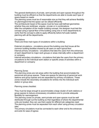 The general distributions of private, semi-private and open spaces throughout the
building must be efficient so that the departments are able to locate each type of
space based on needs
The planning zones must be of reasonable size so that they will achieve flexibility
on planningand that the space can be utilized efficiently
The architectural impact of the space must be have well defined geometries
whether they are rectilinear, angular, circular or in combinations
After the completion of the master building concept, the designer must test the
concept using a typical floor of the building using one or more departments to
verify that the concept is able to apply efficiently before full scale realistic
planning with all the departments.
Circulations
There are three main types of circulations within a building:
External circulations - circulatons around the building core that house all the
common building facilities shared by all users on each typical floor
Internal primary circulations - circulations that take the users from the entrances
of each department to major work groups or areas internally within a department
or company
Internal secondary circulations - circulations that take the users from the primary
circulations to the individual work station or specific areas of activities within a
department or company

Planning Zones
The planning zones are net areas within the building that accommodate the
personnel and group spaces. These are spaces for planning of personnel work
stations and group spaces and are separated by primary circulations. These
zones include the secondary circulations for entries into the individual work
station or group area.
Planning zones checklist:
They must be large enough to accommodate a large cluster of work stations or
group spaces to reduce unnecessary circulations and to provide adequate
flexibility for rearrangement
The planning zones on private, semi-private and open spaces must be well
distributed through out the building so that regardless of where the departmental
units are located, they can use them easily for different job categories need
The planning zones must be separated from each other using primary circulation
isles
The primary circulatons must be connected to each other and to the entrances
and exits for ease of egress

 