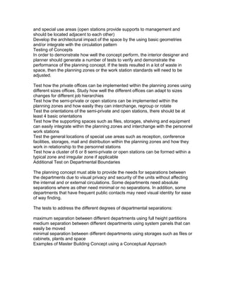 and special use areas (open stations provide supports to management and
should be located adjacent to each other)
Develop the architectural impact of the space by the using basic geometries
and/or integrate with the circulation pattern
Testing of Concepts
In order to demonstrate how well the concept perform, the interior designer and
planner should generate a number of tests to verify and demonstrate the
performance of the planning concept. If the tests resulted in a lot of waste in
space, then the planning zones or the work station standards will need to be
adjusted.
Test how the private offices can be implemented within the planning zones using
different sizes offices. Study how well the different offices can adapt to sizes
changes for different job hierarchies
Test how the semi-private or open stations can be implemented within the
planning zones and how easily they can interchange, regroup or rotate
Test the orientations of the semi-private and open stations, there should be at
least 4 basic orientations
Test how the supporting spaces such as files, storages, shelving and equipment
can easily integrate within the planning zones and interchange with the personnel
work stations
Test the general locations of special use areas such as reception, conference
facilities, storages, mail and distribution within the planning zones and how they
work in relationship to the personnel stations
Test how a cluster of 6 or 8 semi-private or open stations can be formed within a
typical zone and irregular zone if applicable
Additional Test on Departmental Boundaries
The planning concept must able to provide the needs for separations between
the departments due to visual privacy and security of the units without affecting
the internal and or external circulations. Some departments need absolute
separations where as other need minimal or no separations. In addition, some
departments that have frequent public contacts may need visual identity for ease
of way finding.
The tests to address the different degrees of departmental separations:
maximum separation between different departments using full height partitions
medium separation between different departments using system panels that can
easily be moved
minimal separation between different departments using storages such as files or
cabinets, plants and space
Examples of Master Building Concept using a Conceptual Approach

 