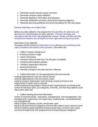 •
•
•
•
•

Generate overall company space summary
Generate company space statistics
Generate adjacency information and diagrams
Generate distribution summary, blocking and layering diagrams
Generate planning guidelines and recommendations for the new space

Develop Data Base and Collect Data
Before any data collection, the programmer first identifies the data base and
develops the methodologies for data collection. Through interviews and
discussions with the client, the programmer reviews, verifies and filters all data
received and resolves any discrepancies that might arise during the process.
Information to be collected:
The types and the amount of information to be collected vary according to the
need, complexity and history of the company. Information list:
•
•
•
•
•
•
•
•

Collect company background:
Existing company image
nature of business
company historical data from 5 to 20 years if available
company administrative policies
company organization structure
personnel hierarchy
dramatic changes in the past and their influence

• Collect information on all organizational units and subunits
existing organizational units and subunit names
existing organizational units and subunit codes
existing company organization chart showing company structure and
relationships of major units or subunits
existing personnel organization charts of each organizational unit showing the
names of individual users, job categories, hierarchy, and how they relate to each
other within each unit.
• Collect existing personnel information
names of hierarchy levels : executives, managements, mid-managements, lowmanagements, supervisory, non-supervisory, professionals, non-professionals,
non-managements
listing of types of spaces: private, semiprivate, open
listing of all personnel job categories and how they relate to each hierarchy level
listing of existing space standards showing space sizes, furniture sizes, types
and area arrangements with assignment to corresponding job categories

 