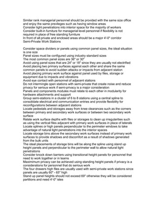 Similar rank managerial personnel should be provided with the same size office
and enjoy the same previleges such as having window areas
Consider light penetrations into interior space for the majority of workers
Consider built-in furniture for managerial level personnel if flexibility is not
required in place of free standing furniture
In front of all private and enclosed areas should be a major 4'-0" corridor
Semi-Private Work Stations
Consider space dividers or panels using common panel sizes, the ideal situation
is one size
Panel sizes must be configured using industry standard sizes
The most common panel sizes are 36" or 30"
Avoid using panel sizes that are 24" or 18" since they are usually not electrified
Avoid placing two primary surfaces against each other and share the same
common panels to avoid sudden attacks or impacts from adjacent station
Avoid placing primary work surface against panel used by files, storage or
equipment due to impacts and vibrations
Avoid eye contact with personnel of adjacent stations
Do not intermingle open stations with semi-private that create noise and reduce
privacy for serious work if semi-privacy is a major consideration
Panels and components modules must relate to each other in modularity for
hardware attachments and support
Group semi-stations in a cluster of 6 to 8 stations using a central spline to
consolidate electrical and communication entries and provide flexibility for
reconfigurations between adjacent stations
Locate pedestals and storages away from knee clearances such as the corners
between primary and secondary work surfaces or between two secondary work
surface
Relate work surface depths with files or storages to clean up irregularities such
as using the vertical files adjacent with primary work surfaces in place of laterals
Locate splines or high panels perpendicular to the perimeter windows to take
advantage of natural light penetrations into the interior spaces
Locate storage bins above the secondary work surfaces instead of primary work
surfaces to provide shadows and discomfort as a result of shadows generated
from the bulk units
The ideal placements of storage bins will be along the spline using stand up
height panels and perpendicular to the perimeter wall to allow natural light
penetrations
Consider knock down barriers using transitional height panels for personnel that
need to work together or in teams
Maximimum privacy can be achieved using standing height panels if privacy is a
considerations for personnel that do serious work
The four drawers high files are usually used with semi-private work stations since
panels are usually 60" - 65" high
Stand up panel heights should not exceed 69" otherwise they will be considered
partitions and need 4'-0" isles

 