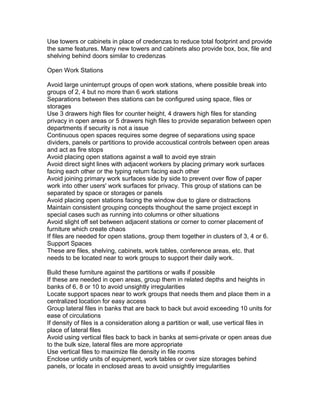 Use towers or cabinets in place of credenzas to reduce total footprint and provide
the same features. Many new towers and cabinets also provide box, box, file and
shelving behind doors similar to credenzas
Open Work Stations
Avoid large uninterrupt groups of open work stations, where possible break into
groups of 2, 4 but no more than 6 work stations
Separations between thes stations can be configured using space, files or
storages
Use 3 drawers high files for counter height, 4 drawers high files for standing
privacy in open areas or 5 drawers high files to provide separation between open
departments if security is not a issue
Continuous open spaces requires some degree of separations using space
dividers, panels or partitions to provide accoustical controls between open areas
and act as fire stops
Avoid placing open stations against a wall to avoid eye strain
Avoid direct sight lines with adjacent workers by placing primary work surfaces
facing each other or the typing return facing each other
Avoid joining primary work surfaces side by side to prevent over flow of paper
work into other users' work surfaces for privacy. This group of stations can be
separated by space or storages or panels
Avoid placing open stations facing the window due to glare or distractions
Maintain consistent grouping concepts thoughout the same project except in
special cases such as running into columns or other situations
Avoid slight off set between adjacent stations or corner to corner placement of
furniture which create chaos
If files are needed for open stations, group them together in clusters of 3, 4 or 6.
Support Spaces
These are files, shelving, cabinets, work tables, conference areas, etc. that
needs to be located near to work groups to support their daily work.
Build these furniture against the partitions or walls if possible
If these are needed in open areas, group them in related depths and heights in
banks of 6, 8 or 10 to avoid unsightly irregularities
Locate support spaces near to work groups that needs them and place them in a
centralized location for easy access
Group lateral files in banks that are back to back but avoid exceeding 10 units for
ease of circulations
If density of files is a consideration along a partition or wall, use vertical files in
place of lateral files
Avoid using vertical files back to back in banks at semi-private or open areas due
to the bulk size, lateral files are more appropriate
Use vertical files to maximize file density in file rooms
Enclose untidy units of equipment, work tables or over size storages behind
panels, or locate in enclosed areas to avoid unsightly irregularities

 