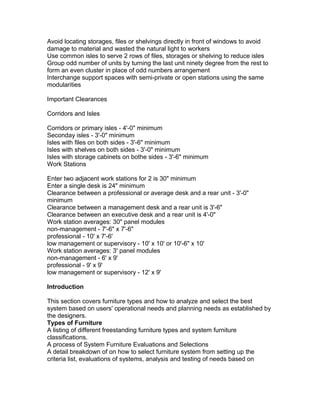 Avoid locating storages, files or shelvings directly in front of windows to avoid
damage to material and wasted the natural light to workers
Use common isles to serve 2 rows of files, storages or shelving to reduce isles
Group odd number of units by turning the last unit ninety degree from the rest to
form an even cluster in place of odd numbers arrangement
Interchange support spaces with semi-private or open stations using the same
modularities
Important Clearances
Corridors and Isles
Corridors or primary isles - 4'-0" minimum
Seconday isles - 3'-0" minimum
Isles with files on both sides - 3'-6" minimum
Isles with shelves on both sides - 3'-0" minimum
Isles with storage cabinets on bothe sides - 3'-6" minimum
Work Stations
Enter two adjacent work stations for 2 is 30" minimum
Enter a single desk is 24" minimum
Clearance between a professional or average desk and a rear unit - 3'-0"
minimum
Clearance between a management desk and a rear unit is 3'-6"
Clearance between an executive desk and a rear unit is 4'-0"
Work station averages: 30" panel modules
non-management - 7'-6" x 7'-6"
professional - 10' x 7'-6'
low management or supervisory - 10' x 10' or 10'-6" x 10'
Work station averages: 3' panel modules
non-management - 6' x 9'
professional - 9' x 9'
low management or supervisory - 12' x 9'
Introduction
This section covers furniture types and how to analyze and select the best
system based on users' operational needs and planning needs as established by
the designers.
Types of Furniture
A listing of different freestanding furniture types and system furniture
classifications.
A process of System Furniture Evaluations and Selections
A detail breakdown of on how to select furniture system from setting up the
criteria list, evaluations of systems, analysis and testing of needs based on

 