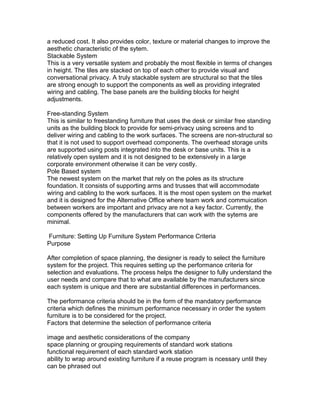 a reduced cost. It also provides color, texture or material changes to improve the
aesthetic characteristic of the sytem.
Stackable System
This is a very versatile system and probably the most flexible in terms of changes
in height. The tiles are stacked on top of each other to provide visual and
conversational privacy. A truly stackable system are structural so that the tiles
are strong enough to support the components as well as providing integrated
wiring and cabling. The base panels are the building blocks for height
adjustments.
Free-standing System
This is similar to freestanding furniture that uses the desk or similar free standing
units as the building block to provide for semi-privacy using screens and to
deliver wiring and cabling to the work surfaces. The screens are non-structural so
that it is not used to support overhead components. The overhead storage units
are supported using posts integrated into the desk or base units. This is a
relatively open system and it is not designed to be extensively in a large
corporate environment otherwise it can be very costly.
Pole Based system
The newest system on the market that rely on the poles as its structure
foundation. It consists of supporting arms and trusses that will accommodate
wiring and cabling to the work surfaces. It is the most open system on the market
and it is designed for the Alternative Office where team work and commuication
between workers are important and privacy are not a key factor. Currently, the
components offered by the manufacturers that can work with the sytems are
minimal.
Furniture: Setting Up Furniture System Performance Criteria
Purpose
After completion of space planning, the designer is ready to select the furniture
system for the project. This requires setting up the performance criteria for
selection and evaluations. The process helps the designer to fully understand the
user needs and compare that to what are available by the manufacturers since
each system is unique and there are substantial differences in performances.
The performance criteria should be in the form of the mandatory performance
criteria which defines the minimum performance necessary in order the system
furniture is to be considered for the project.
Factors that determine the selection of performance criteria
image and aesthetic considerations of the company
space planning or grouping requirements of standard work stations
functional requirement of each standard work station
ability to wrap around existing furniture if a reuse program is ncessary until they
can be phrased out

 