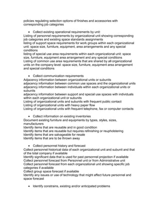 policies regulating selection options of finishes and accessories with
corresponding job categories
• Collect existing operational requirements by unit:
Listing of personnel requirements by organizational unit showing corresponding
job categories and existing space standards assignments
listing of support space requirements for work groups within each organizational
unit: space size, furniture, equipment, area arrangements and any special
conditions
listing of special use area requirements within each organizational unit: space
size, furniture, equipment area arrangement and any special conditions
Listing of common use area requirements that are shared by all organizational
units on the company level: space size, furniture, equipment area arrangement
and special conditions
• Collect communication requirements
Adjacency information between organizational units or subunits
adjacency information between common use spaces and the organizational units
adjacency information between individuals within each organizational units or
subunits
adjacency information between support and special use spaces with individuals
within each organizational unit or subunits
Listing of organizational units and subunits with frequent public contact
Listing of organizational units with heavy paper flow
Listing of organizational units with frequent telephone, fax or computer contacts
• Collect information on existing inventories
Document existing furniture and equipments by types, styles, sizes,
manufacturers
Identify items that are reusable and in good condition
Identify items that are reusable but requires refinishing or reupholstering
Identify items that are salvageable for resale
Identify items that are to be thrown away
• Collect personnel history and forecast
Collect personnel historical data of each organizational unit and subunit and that
of the total company if available
Identify significant data that is used for past personnel projection if available
Collect personnel forecast from Personnel unit or from Administrative unit
Collect personnel forecast from each organizational unit showing specific job
categories if available
Collect group space forecast if available
Identify any issues or use of technology that might affect future personnel and
space forecast
•

Identify constrains, existing and/or anticipated problems

 