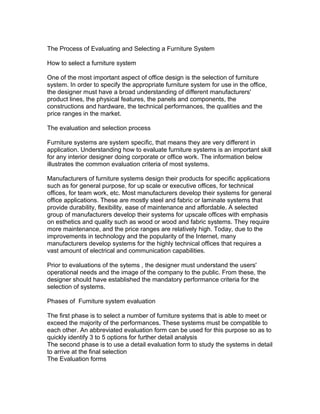 The Process of Evaluating and Selecting a Furniture System
How to select a furniture system
One of the most important aspect of office design is the selection of furniture
system. In order to specify the appropriate furniture system for use in the office,
the designer must have a broad understanding of different manufacturers'
product lines, the physical features, the panels and components, the
constructions and hardware, the technical performances, the qualities and the
price ranges in the market.
The evaluation and selection process
Furniture systems are system specific, that means they are very different in
application. Understanding how to evaluate furniture systems is an important skill
for any interior designer doing corporate or office work. The information below
illustrates the common evaluation criteria of most systems.
Manufacturers of furniture systems design their products for specific applications
such as for general purpose, for up scale or executive offices, for technical
offices, for team work, etc. Most manufacturers develop their systems for general
office applications. These are mostly steel and fabric or laminate systems that
provide durability, flexibility, ease of maintenance and affordable. A selected
group of manufacturers develop their systems for upscale offices with emphasis
on esthetics and quality such as wood or wood and fabric systems. They require
more maintenance, and the price ranges are relatively high. Today, due to the
improvements in technology and the popularity of the Internet, many
manufacturers develop systems for the highly technical offices that requires a
vast amount of electrical and communication capabilities.
Prior to evaluations of the sytems , the designer must understand the users'
operational needs and the image of the company to the public. From these, the
designer should have established the mandatory performance criteria for the
selection of systems.
Phases of Furniture system evaluation
The first phase is to select a number of furniture systems that is able to meet or
exceed the majority of the performances. These systems must be compatible to
each other. An abbreviated evaluation form can be used for this purpose so as to
quickly identify 3 to 5 options for further detail analysis
The second phase is to use a detail evaluation form to study the systems in detail
to arrive at the final selection
The Evaluation forms

 