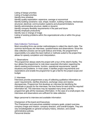 Listing of design priorities
Listing of budget priorities
Identify time schedule
Identify quality expectation: expensive, average or economical
Identify building constrains: size, shape, location, building modules, mechanical,
structural, electrical, communication systems and physicial limitations
Identify administrative structure: stable or dynamic
Identify company flexibility requirements in the past and future
Identify employee productivity
Identify new or change of image
Listing of existing problems within the organizational units or within the group
spaces
Data Collection Techniques
Most consulting firms use similar methodologies to collect the client's data. The
common techniques are interviews, questionnaires and observations. Since the
data collection process can be quite tedious and timely, the programmer's
responsibility is to select the best method or methods suited to the project that
allows for speedy completion and interpretation.
1. Observations
The programmer always starts the project with a tour of the client's facility. The
tour allows the programmer to note down essential information regarding the
client's existing environments, function, operational requirements, special
situations and problems. In most cases, it clarifies project requirements and
expectations and enable the programmer to get a feel for the project scope and
budget.
2. Interviews
Interviews provide programmers a way of collecting qualitative information on
users' requirements, clarifies directions, exchange views and resolve
discrepancies. Programmer first develops an interview list identifying the
individuals or groups for the interviews, the time frame for each and the required
information list. The interviews may be repeated many times until the
programmer gets all the necessary information. In the case of a small project, the
interviews and observations are sufficient for data collection.
Major personnel to interview and available information:
Chairperson of the board and Executives
The Chairperson and executives establish company goals, project overview,
company image and mission, company direction, and overall budgets. They are
very knowledgeable on general company history, direction, and overall
administrative policies.
Personnel director

 