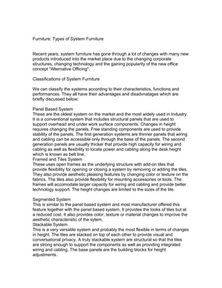Furniture: Types of System Furniture
Recent years, system furniture has gone through a lot of changes with many new
products introduced into the market place due to the changing corporate
structures, changing technology and the gaining popularity of the new office
concept "Alternative Officing".
Classifications of System Furniture
We can classify the systems according to their characteristics, functions and
performances. They all have their advantages and disadvnatages which are
briefly discussed below:
Panel Based System
These are the oldest system on the market and the most widely used in Industry.
It is a conventional system that includes structural panels that are used to
support overhead and under work surface components. Changes in height
requires changing the panels. Free standing components are used to provide
stability of the panels. The first generation systems are thinner panels that wiring
and cabling can be accessible only through the base of the panels. The second
generation panels are usually thicker that provide high capacity for wiring and
cabling as well as flexibility to locate power and cabling along the desk height
which is known as belt line.
Framed and Tiles System
These uses open frames as the underlying structure with add-on tiles that
provide flexibility for opening or closing a system by removing or adding the tiles.
They also provide aesthetic pleasing features by changing color or texture on the
fabrics. The tiles also provide flexibility for mounting accessories or tools. The
frames will accomodate larger capacity for wiring and cabling and provide better
technology support. The height changes are limited to the sizes of the tile.
Segmented System
This is similar to the panel based system and most manufacturer offered this
feature together with the panel based system. It provides the looks of tiles but at
a reduced cost. It also provides color, texture or material changes to improve the
aesthetic characteristic of the sytem.
Stackable System
This is a very versatile system and probably the most flexible in terms of changes
in height. The tiles are stacked on top of each other to provide visual and
conversational privacy. A truly stackable system are structural so that the tiles
are strong enough to support the components as well as providing integrated
wiring and cabling. The base panels are the building blocks for height
adjustments.

 
