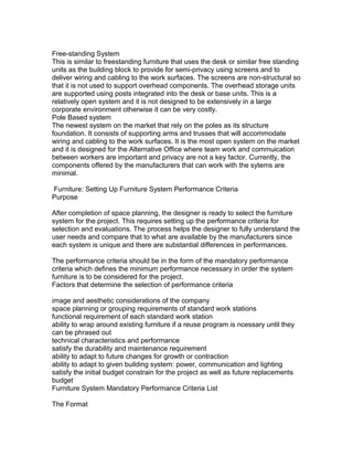 Free-standing System
This is similar to freestanding furniture that uses the desk or similar free standing
units as the building block to provide for semi-privacy using screens and to
deliver wiring and cabling to the work surfaces. The screens are non-structural so
that it is not used to support overhead components. The overhead storage units
are supported using posts integrated into the desk or base units. This is a
relatively open system and it is not designed to be extensively in a large
corporate environment otherwise it can be very costly.
Pole Based system
The newest system on the market that rely on the poles as its structure
foundation. It consists of supporting arms and trusses that will accommodate
wiring and cabling to the work surfaces. It is the most open system on the market
and it is designed for the Alternative Office where team work and commuication
between workers are important and privacy are not a key factor. Currently, the
components offered by the manufacturers that can work with the sytems are
minimal.
Furniture: Setting Up Furniture System Performance Criteria
Purpose
After completion of space planning, the designer is ready to select the furniture
system for the project. This requires setting up the performance criteria for
selection and evaluations. The process helps the designer to fully understand the
user needs and compare that to what are available by the manufacturers since
each system is unique and there are substantial differences in performances.
The performance criteria should be in the form of the mandatory performance
criteria which defines the minimum performance necessary in order the system
furniture is to be considered for the project.
Factors that determine the selection of performance criteria
image and aesthetic considerations of the company
space planning or grouping requirements of standard work stations
functional requirement of each standard work station
ability to wrap around existing furniture if a reuse program is ncessary until they
can be phrased out
technical characteristics and performance
satisfy the durability and maintenance requirement
ability to adapt to future changes for growth or contraction
ability to adapt to given building system: power, communication and lighting
satisfy the initial budget constrain for the project as well as future replacements
budget
Furniture System Mandatory Performance Criteria List
The Format

 