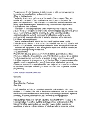 The personnel director keeps up-to-date records of total company personnel
forecasts, personnel policies and administration.
Office or facility director
The facility director and staff manage the needs of the company. They are
familiar with the needs of the organizational units, their functions and the
personnel requirements. They manage on a daily basis all furniture inventories,
yearly replacement budgets, and the building's maintenance requirements.
Organizational units' directors
The director of each organizational unit is knowledgeable on details. They
provide more specific personnel forecasts, personnel space requirements, group
space requirements, personnel proximity, the unit's proximity with other
organizational units and with common shared facilities, and any special
environmental, structural, electrical or security situations within each unit.
Individuals with special needs
These are individuals with special furniture, equipment or space needs.
Examples are equipment operators, laboratory technicians, security officers, mail
carriers, food providers, health care providers and those with physical handicap.
Their furniture, equipment or area arrangement might have impacts on furniture
selections or the planning of their units.
3. Questionnaires
Programmers develop questionnaire forms to collect quantitative and detail
information about the organizational units, the individual users and group spaces.
The technique is most common for large scale projects when interviews with
individual users are time-consuming or not feasible. Many programmers develop
specific questionnaires to collect specific information relating to a company.
Others use standard forms developed for past projects that proved to be effective
or use those developed by leading furniture manufacturers for general purpose
programming.
Office Space Standards Overview
Contents
Overview
Space Standard Features
Overview
In office design, flexibility in planning is essential in order to accommodate
changes of occupancy over time in a cost effective manner. For this reason, and
due to the potential construction cost savings from the application of a repetitive
geometry, it is always desirable to use a modular planning approach.
Most buildings these days work on a building module of 5' or 4'. The size of the
building module in an office building is always defined by the architect. The
factors that affect such module are based on varying factors such as site
conditions, structural systems, spacing of window mullions, columns, ceiling

 