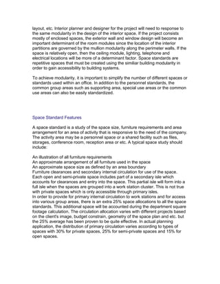layout, etc. Interior planner and designer for the project will need to response to
the same modularity in the design of the interior space. If the project consists
mostly of enclosed spaces, the exterior wall and window design will become an
important determinant of the room modules since the location of the interior
partitions are governed by the mullion modularity along the perimeter walls. If the
space is relatively open, then the ceiling module, lighting, telephone and
electrical locations will be more of a determinant factor. Space standards are
repetitive spaces that must be created using the similiar building modularity in
order to gain accessibility to building systems.
To achieve modularity, it is important to simplify the number of different spaces or
standards used within an office. In addition to the personnel standards, the
common group areas such as supporting area, special use areas or the common
use areas can also be easily standardized.

Space Standard Features
A space standard is a study of the space size, furniture requirements and area
arrangement for an area of activity that is responsive to the need of the company.
The activity area may be a personnel space or a shared facility such as files,
storages, conference room, reception area or etc. A typical space study should
include:
An illustration of all furniture requirements
An approximate arrangement of all furniture used in the space
An approximate space size as defined by an area boundary
Furniture clearances and secondary internal circulation for use of the space.
Each open and semi-private space includes part of a secondary isle which
accounts for clearances and entry into the space. This partial isle will form into a
full isle when the spaces are grouped into a work station cluster. This is not true
with private spaces which is only accessible through primary isles.
In order to provide for primary internal circulation to work stations and for access
into various group areas, there is an extra 25% space allocations to all the space
standards. This additional space will be accounted during the department square
footage calculation. The circulation allocation varies with different projects based
on the client's image, budget constrain, geometry of the space plan and etc. but
the 25% average has been proven to be quite effective. In actual planning
application, the distribution of primary circulation varies according to types of
spaces with 30% for private spaces, 25% for semi-private spaces and 15% for
open spaces.

 