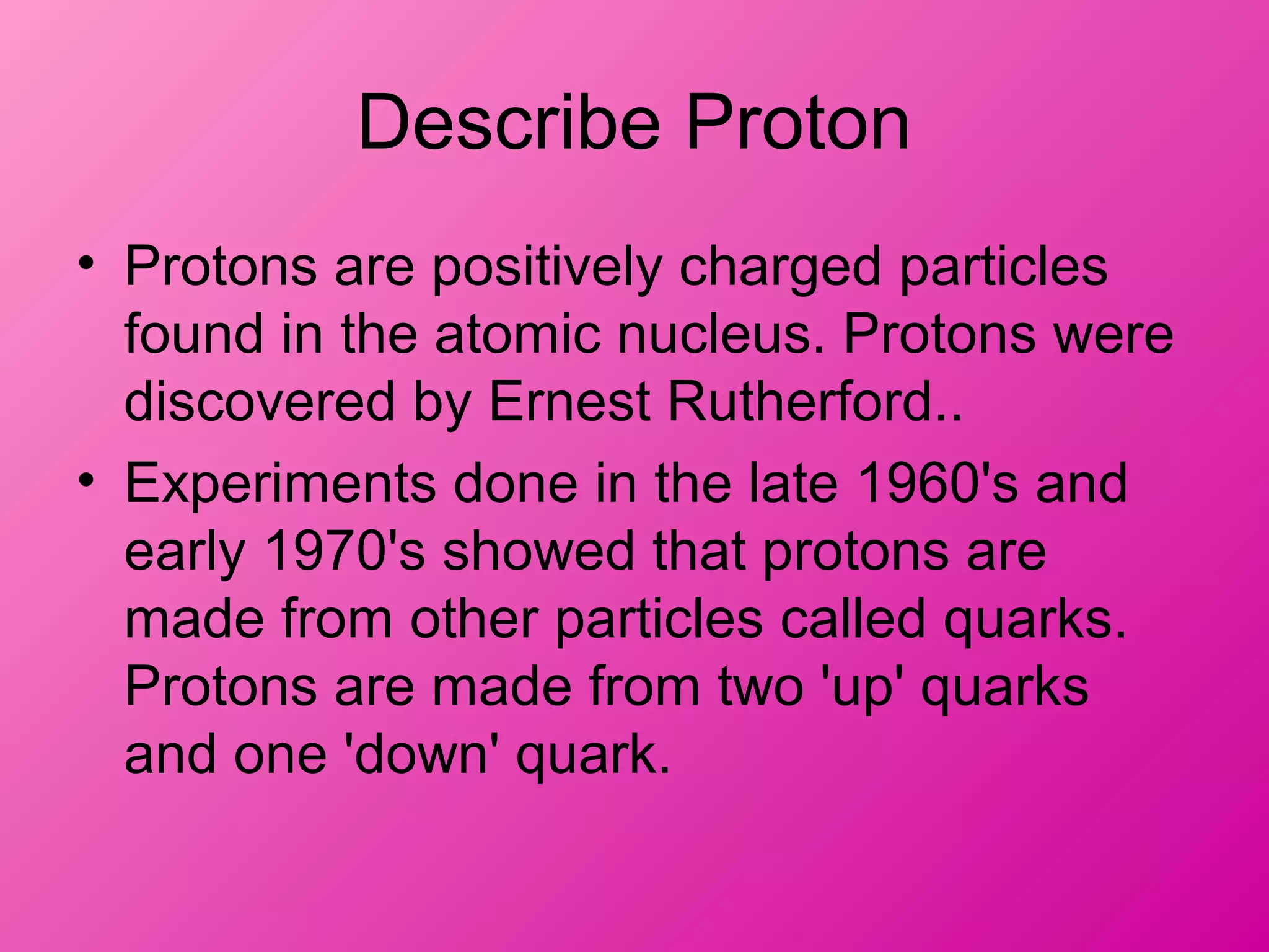 Describe Proton
• Protons are positively charged particles
found in the atomic nucleus. Protons were
discovered by Ernest Rutherford..
• Experiments done in the late 1960's and
early 1970's showed that protons are
made from other particles called quarks.
Protons are made from two 'up' quarks
and one 'down' quark.
 