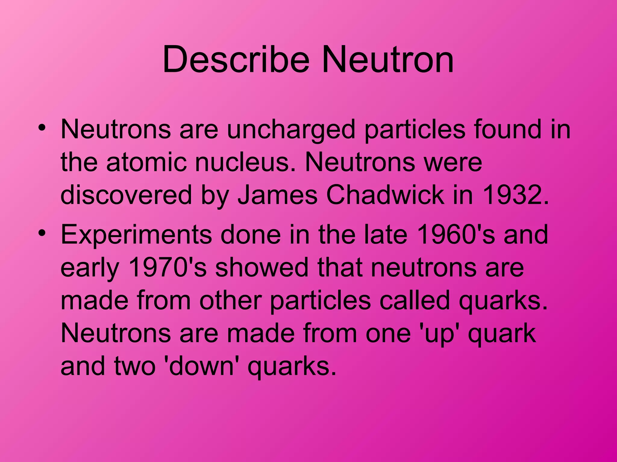 Describe Neutron
• Neutrons are uncharged particles found in
the atomic nucleus. Neutrons were
discovered by James Chadwick in 1932.
• Experiments done in the late 1960's and
early 1970's showed that neutrons are
made from other particles called quarks.
Neutrons are made from one 'up' quark
and two 'down' quarks.
 