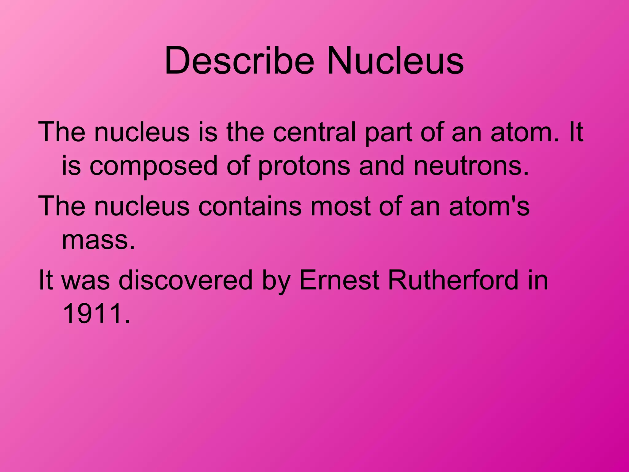 Describe Nucleus
The nucleus is the central part of an atom. It
is composed of protons and neutrons.
The nucleus contains most of an atom's
mass.
It was discovered by Ernest Rutherford in
1911.
 