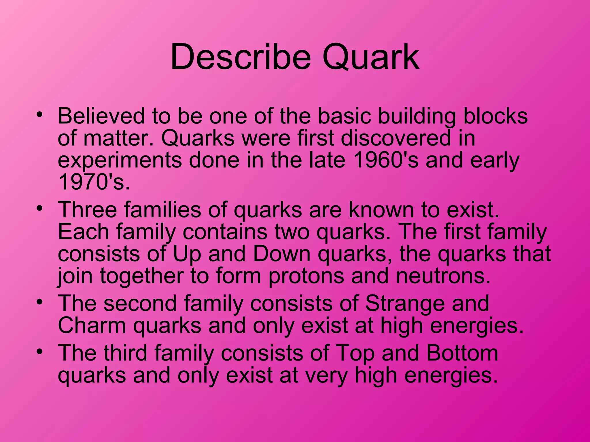 Describe Quark
• Believed to be one of the basic building blocks
of matter. Quarks were first discovered in
experiments done in the late 1960's and early
1970's.
• Three families of quarks are known to exist.
Each family contains two quarks. The first family
consists of Up and Down quarks, the quarks that
join together to form protons and neutrons.
• The second family consists of Strange and
Charm quarks and only exist at high energies.
• The third family consists of Top and Bottom
quarks and only exist at very high energies.
 