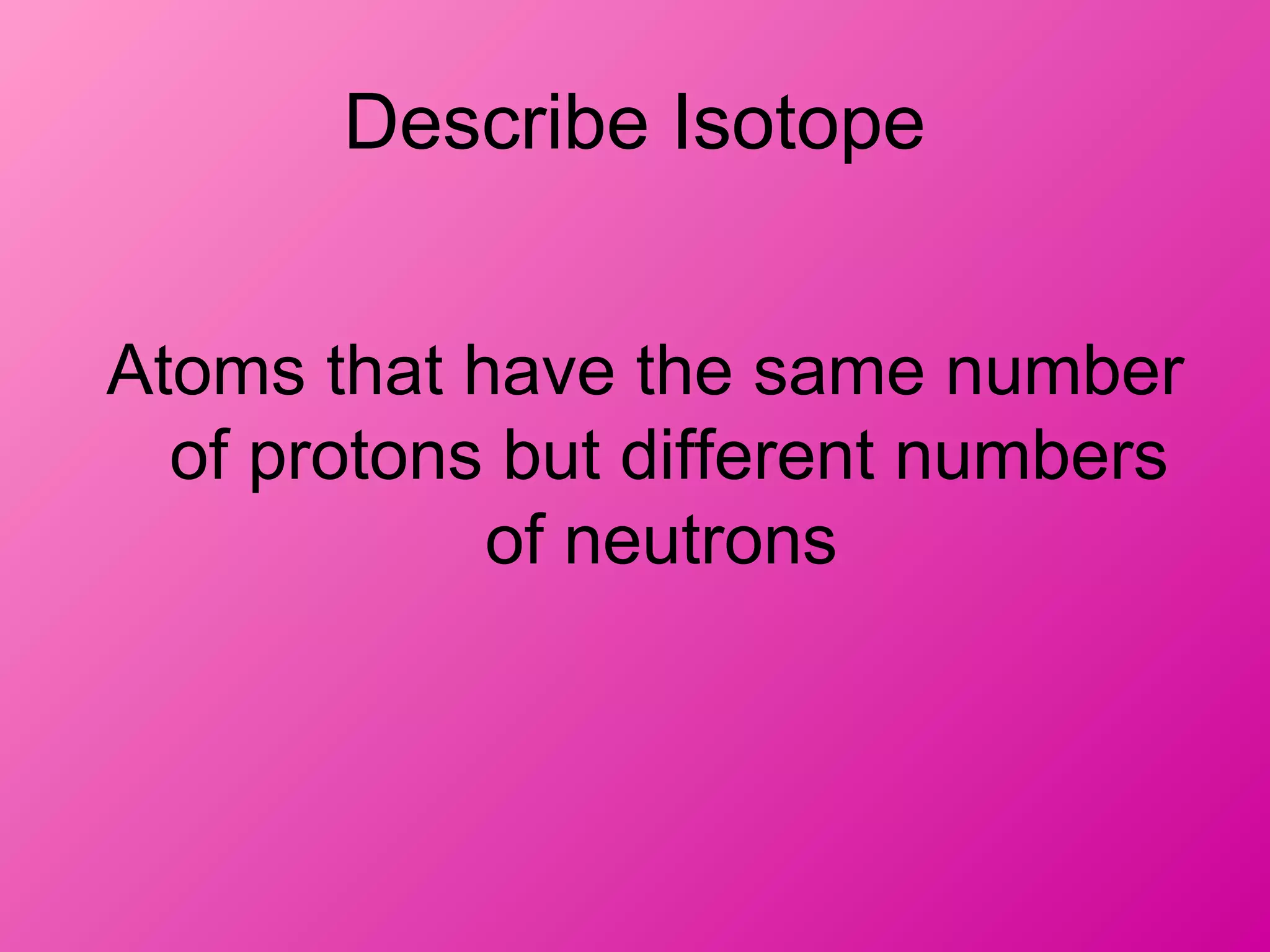 Describe Isotope
Atoms that have the same number
of protons but different numbers
of neutrons
 