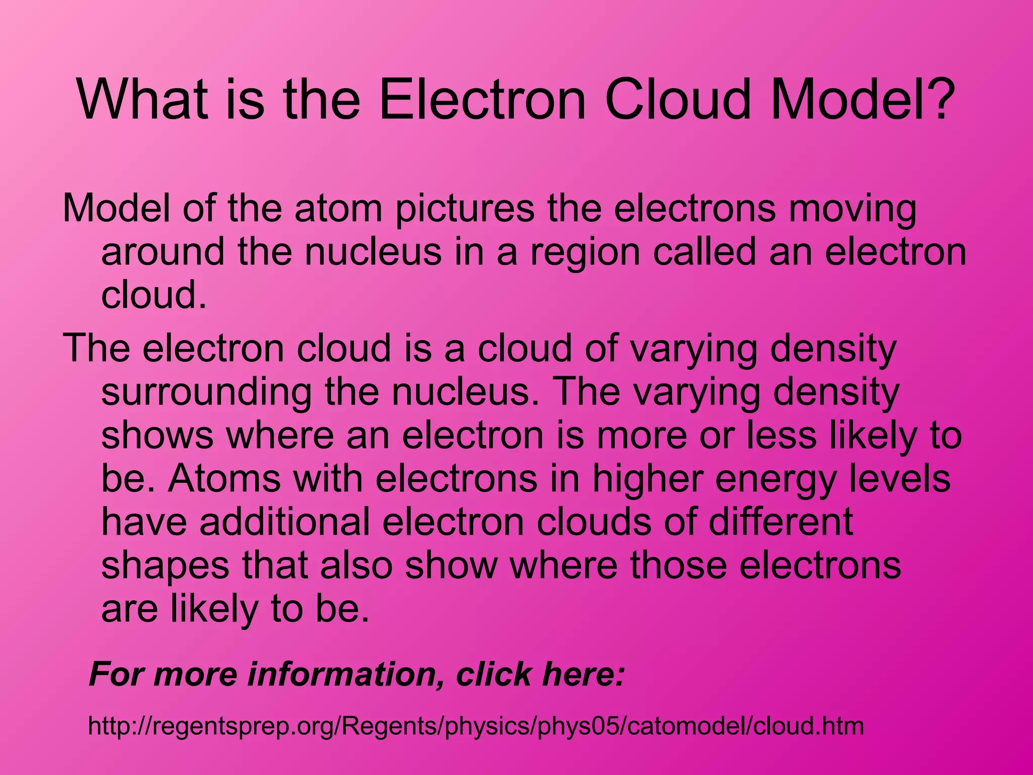 What is the Electron Cloud Model?
Model of the atom pictures the electrons moving
around the nucleus in a region called an electron
cloud.
The electron cloud is a cloud of varying density
surrounding the nucleus. The varying density
shows where an electron is more or less likely to
be. Atoms with electrons in higher energy levels
have additional electron clouds of different
shapes that also show where those electrons
are likely to be.
For more information, click here:
http://regentsprep.org/Regents/physics/phys05/catomodel/cloud.htm
 