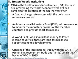 iii. Bretton Woods Institutions
In 1944 in the Bretton Woods Conference (USA) the new
rules governing the world economy were defined
parallel to the creation of the UN the year after
1. A fixed exchange rate system with the dollar as a
reference currency;
2. An International Monetary Fund (IMF), whose aim was
to monitor the monetary policies of the member
countries and provide short-term loans;
3. A World Bank, who should lend money to lower
income countries; these are long-term loans to
support economic development;
4. Opening of the international trade, with the GATT
(General Agreement on Trade and Tariffs) which then
became WTO in 1995.
 
