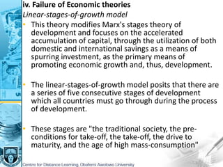 iv. Failure of Economic theories
Linear-stages-of-growth model
• This theory modifies Marx's stages theory of
development and focuses on the accelerated
accumulation of capital, through the utilization of both
domestic and international savings as a means of
spurring investment, as the primary means of
promoting economic growth and, thus, development.
• The linear-stages-of-growth model posits that there are
a series of five consecutive stages of development
which all countries must go through during the process
of development.
• These stages are "the traditional society, the pre-
conditions for take-off, the take-off, the drive to
maturity, and the age of high mass-consumption"
 