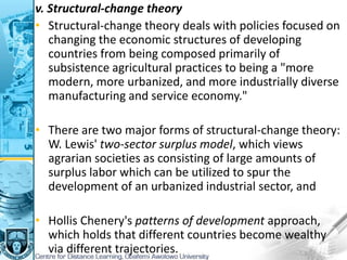 v. Structural-change theory
• Structural-change theory deals with policies focused on
changing the economic structures of developing
countries from being composed primarily of
subsistence agricultural practices to being a "more
modern, more urbanized, and more industrially diverse
manufacturing and service economy."
• There are two major forms of structural-change theory:
W. Lewis' two-sector surplus model, which views
agrarian societies as consisting of large amounts of
surplus labor which can be utilized to spur the
development of an urbanized industrial sector, and
• Hollis Chenery's patterns of development approach,
which holds that different countries become wealthy
via different trajectories.
 