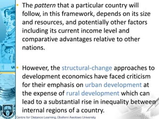 • The pattern that a particular country will
follow, in this framework, depends on its size
and resources, and potentially other factors
including its current income level and
comparative advantages relative to other
nations.
• However, the structural-change approaches to
development economics have faced criticism
for their emphasis on urban development at
the expense of rural development which can
lead to a substantial rise in inequality between
internal regions of a country.
 