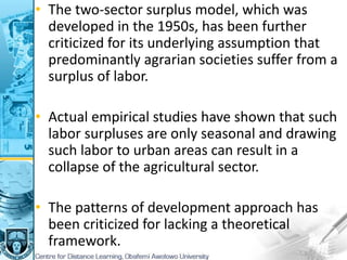 • The two-sector surplus model, which was
developed in the 1950s, has been further
criticized for its underlying assumption that
predominantly agrarian societies suffer from a
surplus of labor.
• Actual empirical studies have shown that such
labor surpluses are only seasonal and drawing
such labor to urban areas can result in a
collapse of the agricultural sector.
• The patterns of development approach has
been criticized for lacking a theoretical
framework.
 