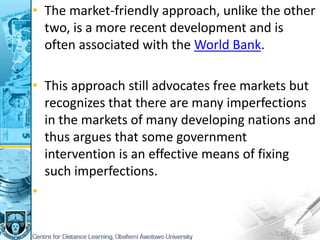 • The market-friendly approach, unlike the other
two, is a more recent development and is
often associated with the World Bank.
• This approach still advocates free markets but
recognizes that there are many imperfections
in the markets of many developing nations and
thus argues that some government
intervention is an effective means of fixing
such imperfections.
•
 