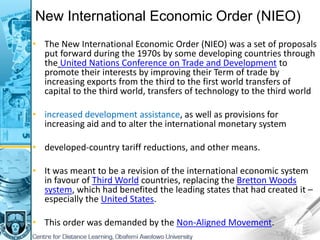 New International Economic Order (NIEO)
• The New International Economic Order (NIEO) was a set of proposals
put forward during the 1970s by some developing countries through
the United Nations Conference on Trade and Development to
promote their interests by improving their Term of trade by
increasing exports from the third to the first world transfers of
capital to the third world, transfers of technology to the third world
• increased development assistance, as well as provisions for
increasing aid and to alter the international monetary system
• developed-country tariff reductions, and other means.
• It was meant to be a revision of the international economic system
in favour of Third World countries, replacing the Bretton Woods
system, which had benefited the leading states that had created it –
especially the United States.
• This order was demanded by the Non-Aligned Movement.
 