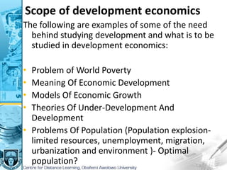 Scope of development economics
The following are examples of some of the need
behind studying development and what is to be
studied in development economics:
• Problem of World Poverty
• Meaning Of Economic Development
• Models Of Economic Growth
• Theories Of Under-Development And
Development
• Problems Of Population (Population explosion-
limited resources, unemployment, migration,
urbanization and environment )- Optimal
population?
 