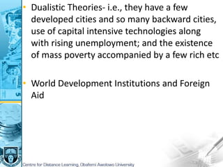 • Dualistic Theories- i.e., they have a few
developed cities and so many backward cities,
use of capital intensive technologies along
with rising unemployment; and the existence
of mass poverty accompanied by a few rich etc
• World Development Institutions and Foreign
Aid
 
