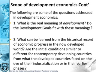 Scope of development economics Cont’
The following are some of the questions addressed
in development economics:
• 1. What is the real meaning of development? Do
the Development Goals fit with these meanings?
• 2. What can be learned from the historical record
of economic progress in the now developed
world? Are the initial conditions similar or
different for contemporary developing countries
from what the developed countries faced on the
eve of their industrialization or in their earlier
phases?
 