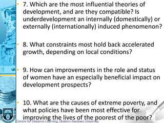 • 7. Which are the most influential theories of
development, and are they compatible? Is
underdevelopment an internally (domestically) or
externally (internationally) induced phenomenon?
• 8. What constraints most hold back accelerated
growth, depending on local conditions?
• 9. How can improvements in the role and status
of women have an especially beneficial impact on
development prospects?
• 10. What are the causes of extreme poverty, and
what policies have been most effective for
improving the lives of the poorest of the poor?
 