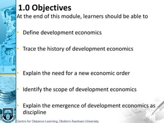 1.0 Objectives
At the end of this module, learners should be able to
• Define development economics
• Trace the history of development economics
• Explain the need for a new economic order
• Identify the scope of development economics
• Explain the emergence of development economics as
discipline
 