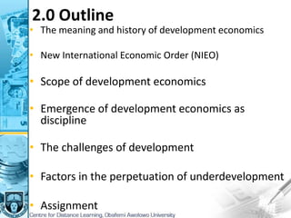 2.0 Outline
• The meaning and history of development economics
• New International Economic Order (NIEO)
• Scope of development economics
• Emergence of development economics as
discipline
• The challenges of development
• Factors in the perpetuation of underdevelopment
• Assignment
 