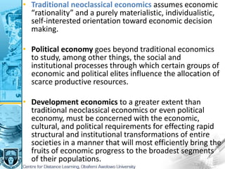 • Traditional neoclassical economics assumes economic
“rationality” and a purely materialistic, individualistic,
self-interested orientation toward economic decision
making.
• Political economy goes beyond traditional economics
to study, among other things, the social and
institutional processes through which certain groups of
economic and political elites influence the allocation of
scarce productive resources.
• Development economics to a greater extent than
traditional neoclassical economics or even political
economy, must be concerned with the economic,
cultural, and political requirements for effecting rapid
structural and institutional transformations of entire
societies in a manner that will most efficiently bring the
fruits of economic progress to the broadest segments
of their populations.
 
