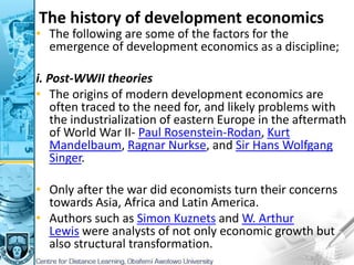 The history of development economics
• The following are some of the factors for the
emergence of development economics as a discipline;
i. Post-WWII theories
• The origins of modern development economics are
often traced to the need for, and likely problems with
the industrialization of eastern Europe in the aftermath
of World War II- Paul Rosenstein-Rodan, Kurt
Mandelbaum, Ragnar Nurkse, and Sir Hans Wolfgang
Singer.
• Only after the war did economists turn their concerns
towards Asia, Africa and Latin America.
• Authors such as Simon Kuznets and W. Arthur
Lewis were analysts of not only economic growth but
also structural transformation.
 