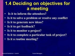 Is it to inform the attendees?  Is it to solve a problem or resolve any conflict Is it to generate new ideas?  Is it to get feedback?  Is it to monitor a project?  Is it to complete a particular task of project?  Is it a routine meeting?  1.4 Deciding on objectives for a meeting Personal Assistance – Level 4 Future Managers  