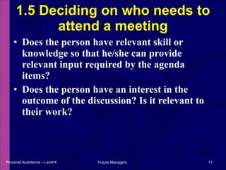 Does the person have relevant skill or knowledge so that he/she can provide relevant input required by the agenda items? Does the person have an interest in the outcome of the discussion? Is it relevant to their work? 1.5 Deciding on who needs to attend a meeting Personal Assistance – Level 4 Future Managers  