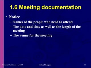 Notice Names of the people who need to attend The date and time as well as the length of the meeting The venue for the meeting 1.6 Meeting documentation Personal Assistance – Level 4 Future Managers  