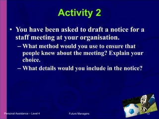 You have been asked to draft a notice for a staff meeting at your organisation. What method would you use to ensure that people knew about the meeting? Explain your choice. What details would you include in the notice? Activity 2 Personal Assistance – Level 4 Future Managers  