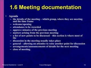 Agenda the details of the meeting – which group, where they are meeting and the time frame welcome/opening attendance to be recorded approve minutes of the previous meeting matters arising from the previous meeting a list of new points to be discussed – this section is where most of the discussion in the meeting usually takes place general – allowing an attendee to raise another point for discussion arrangements/announcements of details for the next meeting close of meeting. 1.6 Meeting documentation Personal Assistance – Level 4 Future Managers  