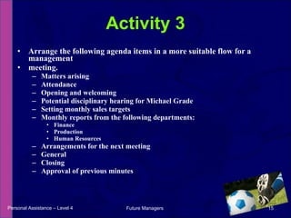 Arrange the following agenda items in a more suitable flow for a management meeting. Matters arising Attendance Opening and welcoming Potential disciplinary hearing for Michael Grade Setting monthly sales targets Monthly reports from the following departments: Finance Production Human Resources Arrangements for the next meeting General Closing Approval of previous minutes Activity 3 Personal Assistance – Level 4 Future Managers  